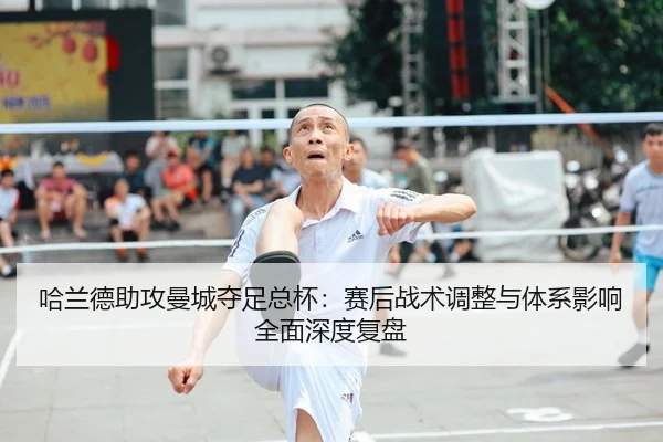 哈兰德助攻曼城夺足总杯：赛后战术调整与体系影响全面深度复盘
