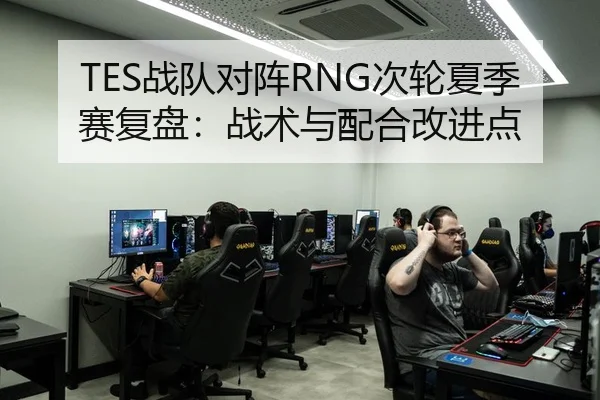 TES战队对阵RNG次轮夏季赛复盘：战术与配合改进点